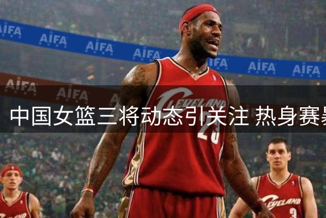 中国女篮三将动态引关注 热身赛暴露外线短板