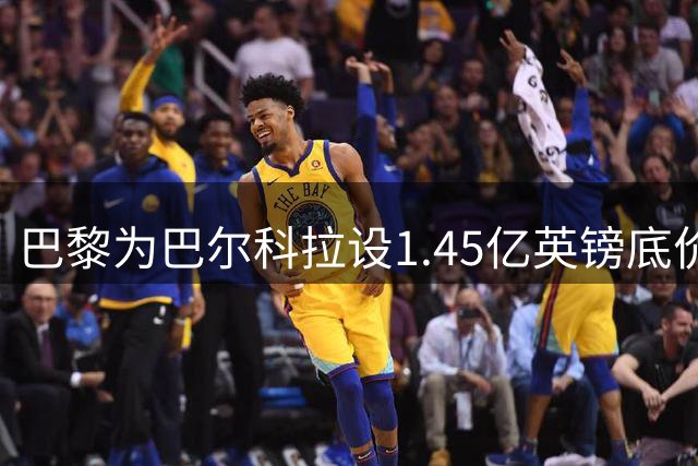巴黎为巴尔科拉设1.45亿英镑底价 球员转会意愿或左右交易走向