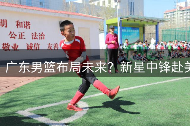广东男篮布局未来？新星中锋赴美深造引热议