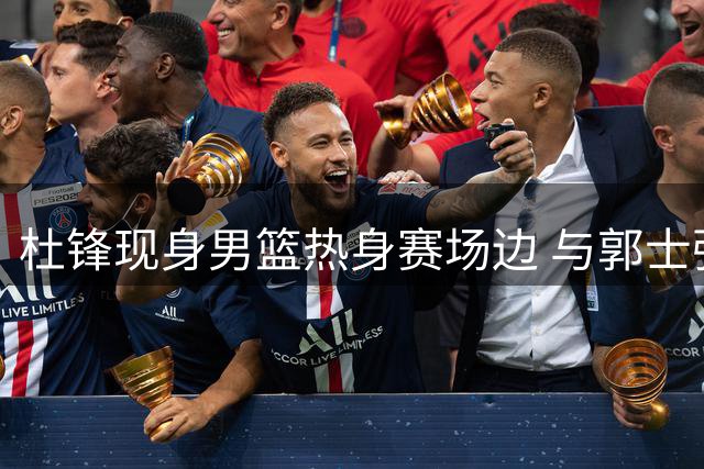 杜锋现身男篮热身赛场边 与郭士强教练组寒暄获胡明轩问候