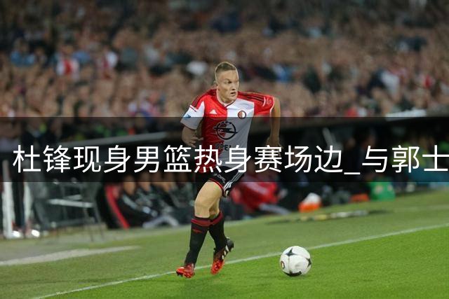 杜锋现身男篮热身赛场边 与郭士强教练组寒暄获胡明轩问候