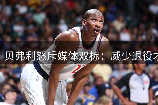 贝弗利怒斥媒体双标：威少退役才吹捧 当年谩骂去哪了？