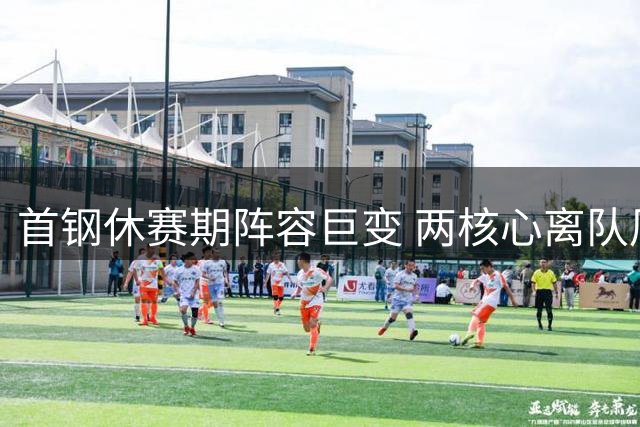 首钢休赛期阵容巨变 两核心离队周琦伤缺引发连锁反应