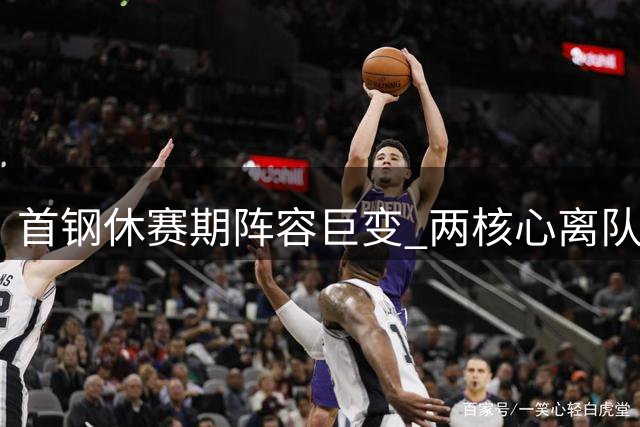 首钢休赛期阵容巨变 两核心离队周琦伤缺引发连锁反应