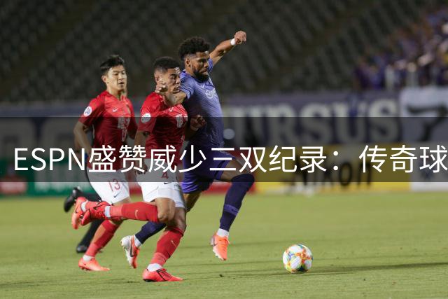 ESPN盛赞威少三双纪录：传奇球员的非凡成就